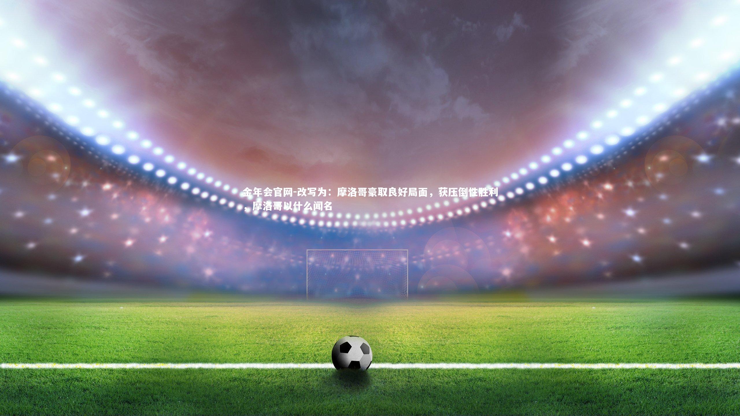 改写为：摩洛哥豪取良好局面，获压倒性胜利，摩洛哥以什么闻名